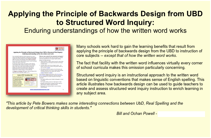 
Applying the Principle of Backwards Design from UBD to Structured Word Inquiry: Enduring understandings of how the written word works

￼
Many schools work hard to gain the learning benefits that result from applying the principle of backwards design from the UBD to instruction of core subjects -- except that of how the written word works. 
The fact that facility with the written word influences virtually every corner of school curricula makes this omission particularly concerning. 
Structured word inquiry is an instructional approach to the written word based on linguistic conventions that makes sense of English spelling. This article illustrates how backwards design can be used to guide teachers to create and assess structured word inquiry instruction to enrich learning in any subject area. 
"This article by Pete Bowers makes some interesting connections between UbD, Real Spelling and the development of critical thinking skills in students."Bill and Ochan Powell - Education Across Frontiers


